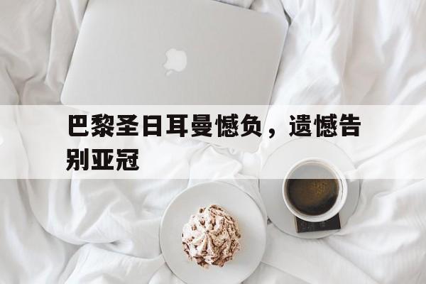 巴黎圣日耳曼憾负,遗憾告别亚冠的简单介绍